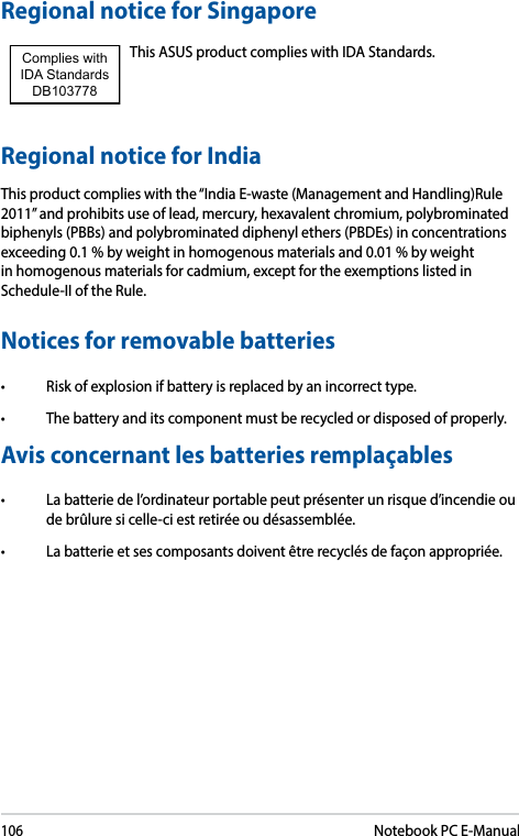 106Notebook PC E-ManualRegional notice for SingaporeThis ASUS product complies with IDA Standards.Complies with IDA StandardsDB103778 Regional notice for IndiaThis product complies with the “India E-waste (Management and Handling)Rule 2011” and prohibits use of lead, mercury, hexavalent chromium, polybrominated biphenyls (PBBs) and polybrominated diphenyl ethers (PBDEs) in concentrations exceeding 0.1 % by weight in homogenous materials and 0.01 % by weight in homogenous materials for cadmium, except for the exemptions listed in Schedule-II of the Rule.Notices for removable batteries• Riskofexplosionifbatteryisreplacedbyanincorrecttype.• Thebatteryanditscomponentmustberecycledordisposedofproperly.Avis concernant les batteries remplaçables• Labatteriedel’ordinateurportablepeutprésenterunrisqued’incendieoude brûlure si celle-ci est retirée ou désassemblée.• Labatterieetsescomposantsdoiventêtrerecyclésdefaçonappropriée.