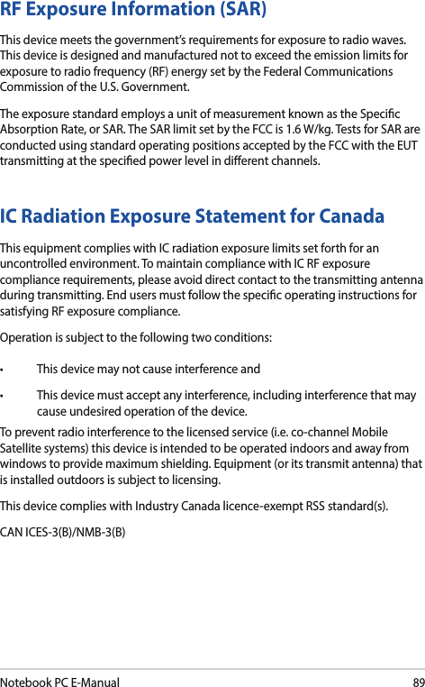 Notebook PC E-Manual89IC Radiation Exposure Statement for CanadaThis equipment complies with IC radiation exposure limits set forth for an uncontrolled environment. To maintain compliance with IC RF exposure compliance requirements, please avoid direct contact to the transmitting antenna during transmitting. End users must follow the specic operating instructions for satisfying RF exposure compliance.Operation is subject to the following two conditions:• Thisdevicemaynotcauseinterferenceand• Thisdevicemustacceptanyinterference,includinginterferencethatmaycause undesired operation of the device.To prevent radio interference to the licensed service (i.e. co-channel Mobile Satellite systems) this device is intended to be operated indoors and away from windows to provide maximum shielding. Equipment (or its transmit antenna) that is installed outdoors is subject to licensing.This device complies with Industry Canada licence-exempt RSS standard(s).CAN ICES-3(B)/NMB-3(B)RF Exposure Information (SAR)This device meets the government’s requirements for exposure to radio waves. This device is designed and manufactured not to exceed the emission limits for exposure to radio frequency (RF) energy set by the Federal Communications Commission of the U.S. Government.The exposure standard employs a unit of measurement known as the Specic Absorption Rate, or SAR. The SAR limit set by the FCC is 1.6 W/kg. Tests for SAR are conducted using standard operating positions accepted by the FCC with the EUT transmitting at the specied power level in dierent channels.