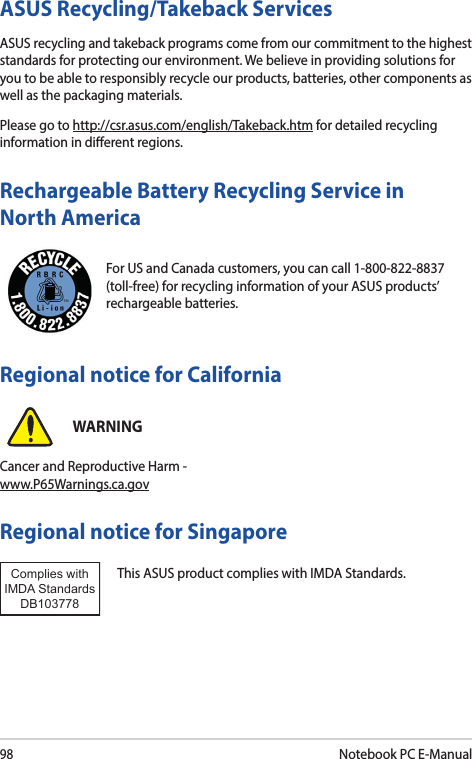 98Notebook PC E-ManualFor US and Canada customers, you can call 1-800-822-8837 (toll-free) for recycling information of your ASUS products’ rechargeable batteries.Rechargeable Battery Recycling Service in North AmericaASUS Recycling/Takeback ServicesASUS recycling and takeback programs come from our commitment to the highest standards for protecting our environment. We believe in providing solutions for you to be able to responsibly recycle our products, batteries, other components as well as the packaging materials.Please go to http://csr.asus.com/english/Takeback.htm for detailed recycling information in dierent regions.Regional notice for SingaporeThis ASUS product complies with IMDA Standards.Complies with IMDA StandardsDB103778 Regional notice for CaliforniaWARNINGCancer and Reproductive Harm - www.P65Warnings.ca.gov