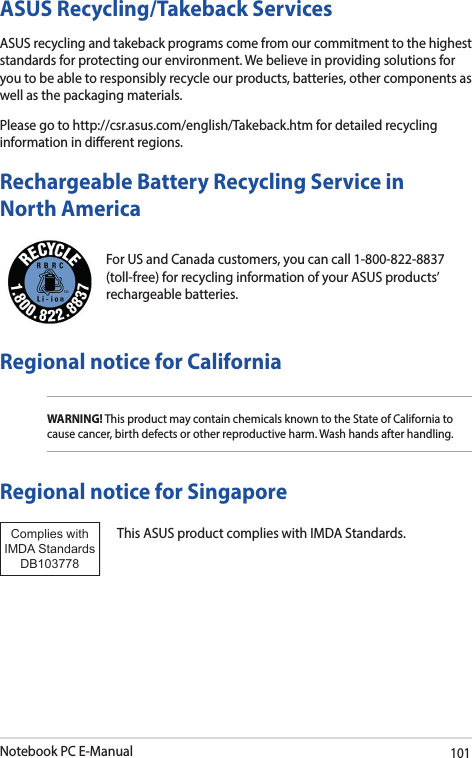 Notebook PC E-Manual101For US and Canada customers, you can call 1-800-822-8837 (toll-free) for recycling information of your ASUS products’ rechargeable batteries.Rechargeable Battery Recycling Service in North AmericaASUS Recycling/Takeback ServicesASUS recycling and takeback programs come from our commitment to the highest standards for protecting our environment. We believe in providing solutions for you to be able to responsibly recycle our products, batteries, other components as well as the packaging materials.Please go to http://csr.asus.com/english/Takeback.htm for detailed recycling information in dierent regions.Regional notice for CaliforniaWARNING! This product may contain chemicals known to the State of California to cause cancer, birth defects or other reproductive harm. Wash hands after handling.Regional notice for SingaporeThis ASUS product complies with IMDA Standards.Complies with IMDA StandardsDB103778 