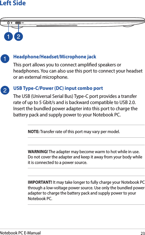 Notebook PC E-Manual23Left SideHeadphone/Headset/Microphone jackThis port allows you to connect amplied speakers or headphones. You can also use this port to connect your headset or an external microphone.USB Type-C/Power (DC) input combo portThe USB (Universal Serial Bus) Type-C port provides a transfer rate of up to 5 Gbit/s and is backward compatible to USB 2.0. Insert the bundled power adapter into this port to charge the battery pack and supply power to your Notebook PC.NOTE: Transfer rate of this port may vary per model.WARNING! The adapter may become warm to hot while in use. Do not cover the adapter and keep it away from your body while it is connected to a power source.IMPORTANT! It may take longer to fully charge your Notebook PC through a low-voltage power source. Use only the bundled power adapter to charge the battery pack and supply power to your Notebook PC.