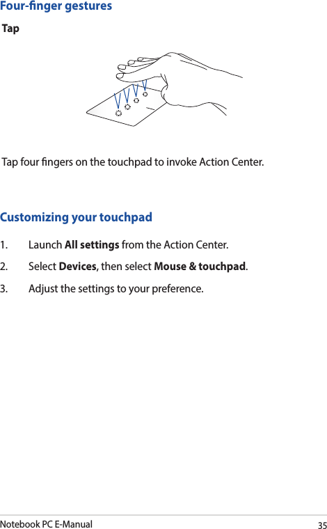 Notebook PC E-Manual35Four-nger gesturesTapTap four ngers on the touchpad to invoke Action Center.Customizing your touchpad1. Launch All settings from the Action Center.2. Select Devices, then select Mouse &amp; touchpad.3.  Adjust the settings to your preference.