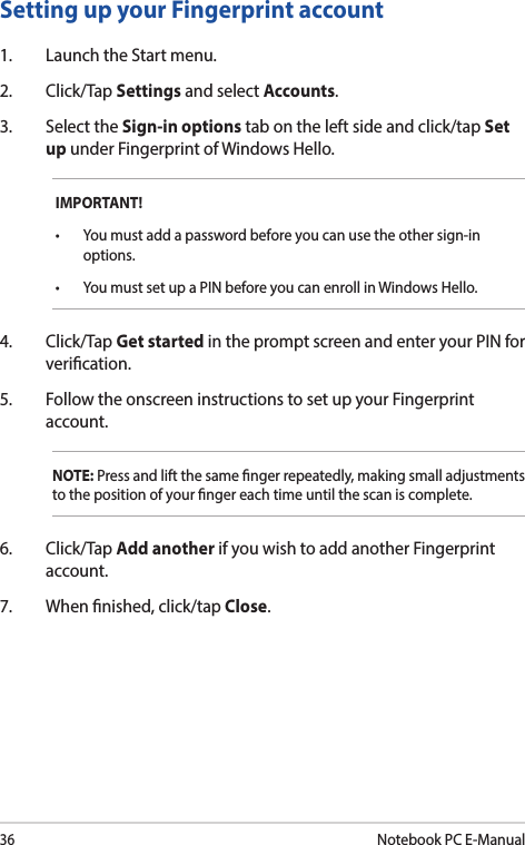 36Notebook PC E-ManualSetting up your Fingerprint account1.  Launch the Start menu.2. Click/Tap Settings and select Accounts.3.  Select the Sign-in options tab on the left side and click/tap Set up under Fingerprint of Windows Hello.IMPORTANT!• Youmustaddapasswordbeforeyoucanusetheothersign-inoptions.• YoumustsetupaPINbeforeyoucanenrollinWindowsHello.4. Click/Tap Get started in the prompt screen and enter your PIN for verication.5.  Follow the onscreen instructions to set up your Fingerprint account.NOTE: Press and lift the same nger repeatedly, making small adjustments to the position of your nger each time until the scan is complete.6. Click/Tap Add another if you wish to add another Fingerprint account.7.  When nished, click/tap Close.