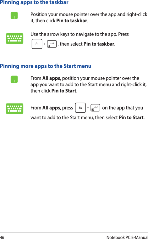 46Notebook PC E-ManualPinning more apps to the Start menuFrom All apps, position your mouse pointer over the app you want to add to the Start menu and right-click it, then click Pin to Start.From All apps, press   on the app that you want to add to the Start menu, then select Pin to Start.Pinning apps to the taskbarPosition your mouse pointer over the app and right-click it, then click Pin to taskbar.Use the arrow keys to navigate to the app. Press , then select Pin to taskbar.