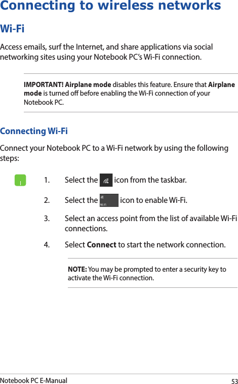 Notebook PC E-Manual53Connecting to wireless networksWi-FiAccess emails, surf the Internet, and share applications via social networking sites using your Notebook PC’s Wi-Fi connection.IMPORTANT! Airplane mode disables this feature. Ensure that Airplane mode is turned o before enabling the Wi-Fi connection of your Notebook PC.Connecting Wi-FiConnect your Notebook PC to a Wi-Fi network by using the following steps:1.  Select the   icon from the taskbar.2.  Select the   icon to enable Wi-Fi.3.  Select an access point from the list of available Wi-Fi connections.4. Select Connect to start the network connection.NOTE: You may be prompted to enter a security key to activate the Wi-Fi connection.
