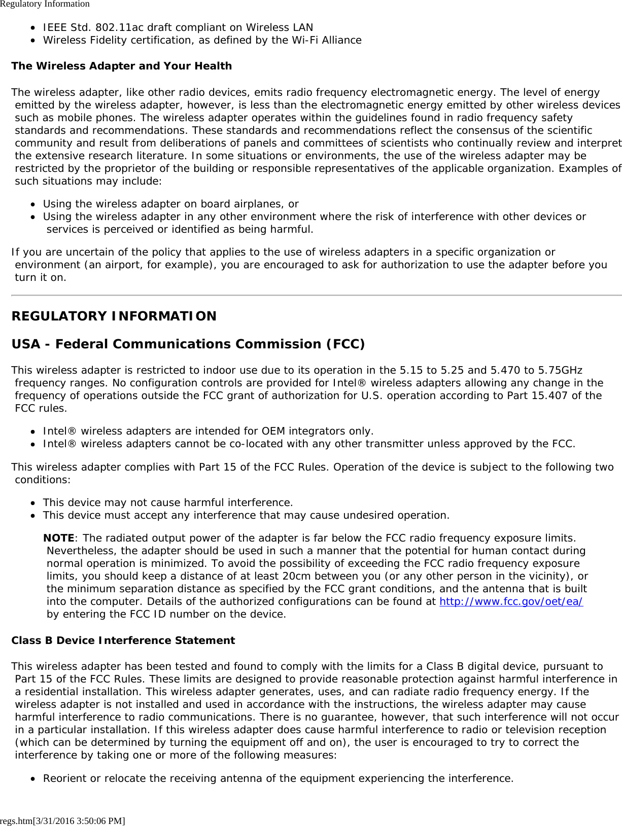 Regulatory Informationregs.htm[3/31/2016 3:50:06 PM]IEEE Std. 802.11ac draft compliant on Wireless LANWireless Fidelity certification, as defined by the Wi-Fi AllianceThe Wireless Adapter and Your HealthThe wireless adapter, like other radio devices, emits radio frequency electromagnetic energy. The level of energy emitted by the wireless adapter, however, is less than the electromagnetic energy emitted by other wireless devices such as mobile phones. The wireless adapter operates within the guidelines found in radio frequency safety standards and recommendations. These standards and recommendations reflect the consensus of the scientific community and result from deliberations of panels and committees of scientists who continually review and interpret the extensive research literature. In some situations or environments, the use of the wireless adapter may be restricted by the proprietor of the building or responsible representatives of the applicable organization. Examples of such situations may include:Using the wireless adapter on board airplanes, orUsing the wireless adapter in any other environment where the risk of interference with other devices or services is perceived or identified as being harmful.If you are uncertain of the policy that applies to the use of wireless adapters in a specific organization or environment (an airport, for example), you are encouraged to ask for authorization to use the adapter before you turn it on.REGULATORY INFORMATIONUSA - Federal Communications Commission (FCC)This wireless adapter is restricted to indoor use due to its operation in the 5.15 to 5.25 and 5.470 to 5.75GHz frequency ranges. No configuration controls are provided for Intel® wireless adapters allowing any change in the frequency of operations outside the FCC grant of authorization for U.S. operation according to Part 15.407 of the FCC rules.Intel® wireless adapters are intended for OEM integrators only.Intel® wireless adapters cannot be co-located with any other transmitter unless approved by the FCC.This wireless adapter complies with Part 15 of the FCC Rules. Operation of the device is subject to the following two conditions:This device may not cause harmful interference.This device must accept any interference that may cause undesired operation.NOTE: The radiated output power of the adapter is far below the FCC radio frequency exposure limits. Nevertheless, the adapter should be used in such a manner that the potential for human contact during normal operation is minimized. To avoid the possibility of exceeding the FCC radio frequency exposure limits, you should keep a distance of at least 20cm between you (or any other person in the vicinity), or the minimum separation distance as specified by the FCC grant conditions, and the antenna that is built into the computer. Details of the authorized configurations can be found at http://www.fcc.gov/oet/ea/ by entering the FCC ID number on the device.Class B Device Interference StatementThis wireless adapter has been tested and found to comply with the limits for a Class B digital device, pursuant to Part 15 of the FCC Rules. These limits are designed to provide reasonable protection against harmful interference in a residential installation. This wireless adapter generates, uses, and can radiate radio frequency energy. If the wireless adapter is not installed and used in accordance with the instructions, the wireless adapter may cause harmful interference to radio communications. There is no guarantee, however, that such interference will not occur in a particular installation. If this wireless adapter does cause harmful interference to radio or television reception (which can be determined by turning the equipment off and on), the user is encouraged to try to correct the interference by taking one or more of the following measures:Reorient or relocate the receiving antenna of the equipment experiencing the interference.