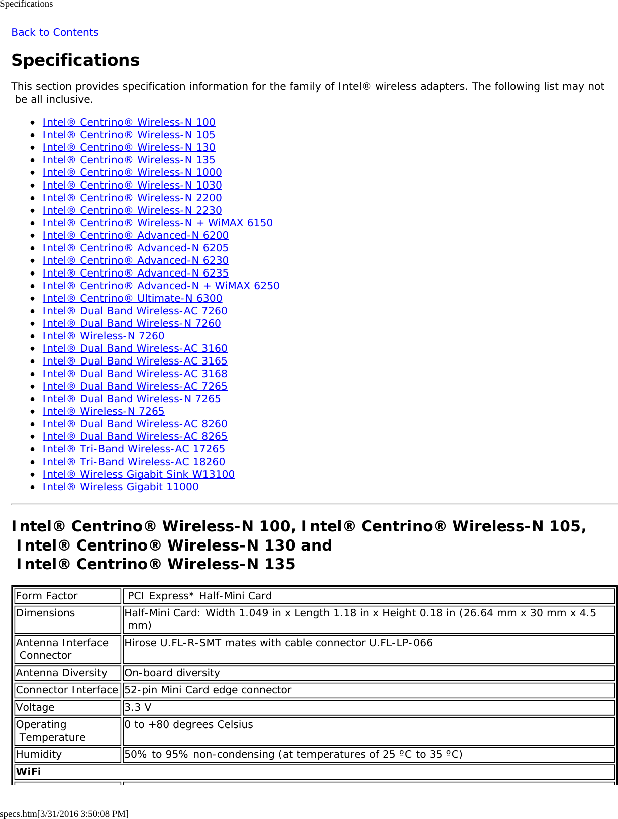 Specificationsspecs.htm[3/31/2016 3:50:08 PM]Back to ContentsSpecificationsThis section provides specification information for the family of Intel® wireless adapters. The following list may not be all inclusive.Intel® Centrino® Wireless-N 100Intel® Centrino® Wireless-N 105Intel® Centrino® Wireless-N 130Intel® Centrino® Wireless-N 135Intel® Centrino® Wireless-N 1000Intel® Centrino® Wireless-N 1030Intel® Centrino® Wireless-N 2200Intel® Centrino® Wireless-N 2230Intel® Centrino® Wireless-N + WiMAX 6150Intel® Centrino® Advanced-N 6200Intel® Centrino® Advanced-N 6205Intel® Centrino® Advanced-N 6230Intel® Centrino® Advanced-N 6235Intel® Centrino® Advanced-N + WiMAX 6250Intel® Centrino® Ultimate-N 6300Intel® Dual Band Wireless-AC 7260Intel® Dual Band Wireless-N 7260Intel® Wireless-N 7260Intel® Dual Band Wireless-AC 3160Intel® Dual Band Wireless-AC 3165Intel® Dual Band Wireless-AC 3168Intel® Dual Band Wireless-AC 7265Intel® Dual Band Wireless-N 7265Intel® Wireless-N 7265Intel® Dual Band Wireless-AC 8260Intel® Dual Band Wireless-AC 8265Intel® Tri-Band Wireless-AC 17265Intel® Tri-Band Wireless-AC 18260Intel® Wireless Gigabit Sink W13100Intel® Wireless Gigabit 11000Intel® Centrino® Wireless-N 100, Intel® Centrino® Wireless-N 105, Intel® Centrino® Wireless-N 130 and  Intel® Centrino® Wireless-N 135Form Factor  PCI Express* Half-Mini CardDimensions Half-Mini Card: Width 1.049 in x Length 1.18 in x Height 0.18 in (26.64 mm x 30 mm x 4.5 mm)Antenna Interface Connector Hirose U.FL-R-SMT mates with cable connector U.FL-LP-066Antenna Diversity On-board diversityConnector Interface 52-pin Mini Card edge connectorVoltage 3.3 VOperating Temperature 0 to +80 degrees CelsiusHumidity 50% to 95% non-condensing (at temperatures of 25 ºC to 35 ºC)WiFi