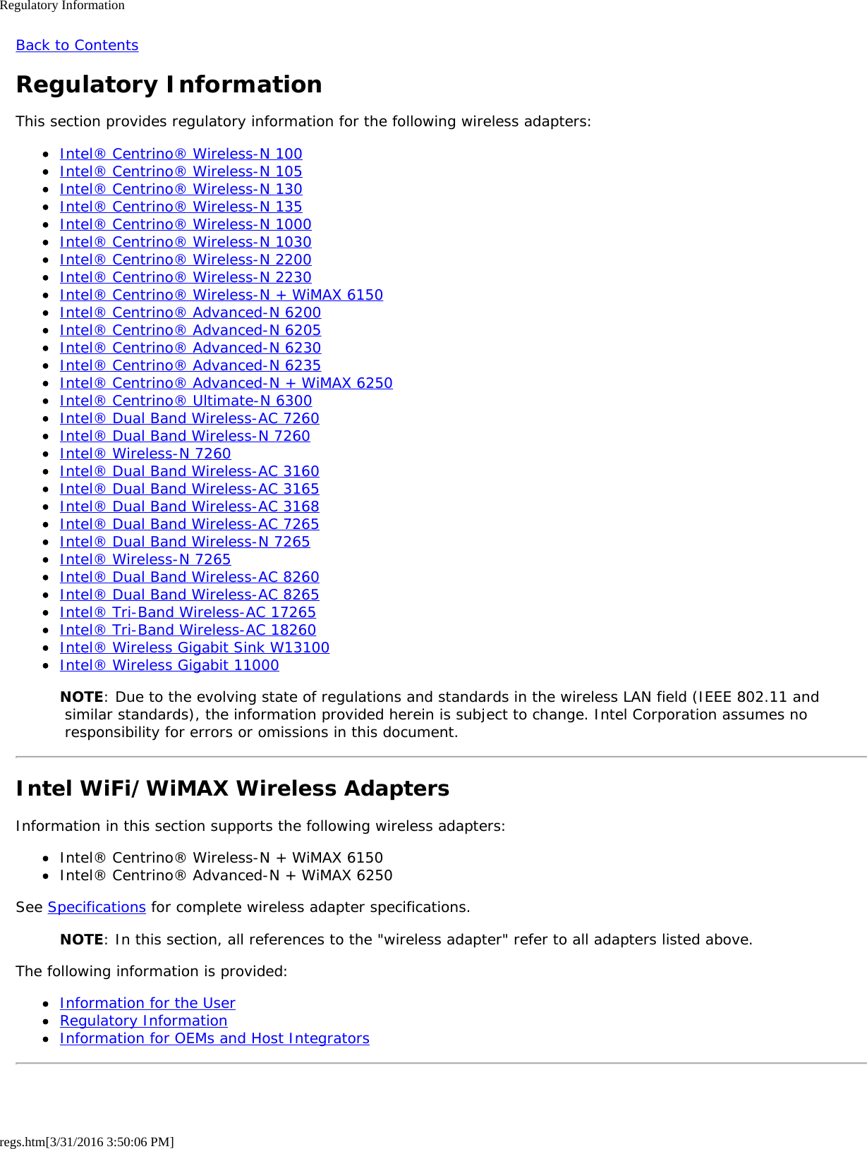 Regulatory Informationregs.htm[3/31/2016 3:50:06 PM]Back to ContentsRegulatory InformationThis section provides regulatory information for the following wireless adapters:Intel® Centrino® Wireless-N 100Intel® Centrino® Wireless-N 105Intel® Centrino® Wireless-N 130Intel® Centrino® Wireless-N 135Intel® Centrino® Wireless-N 1000Intel® Centrino® Wireless-N 1030Intel® Centrino® Wireless-N 2200Intel® Centrino® Wireless-N 2230Intel® Centrino® Wireless-N + WiMAX 6150Intel® Centrino® Advanced-N 6200Intel® Centrino® Advanced-N 6205Intel® Centrino® Advanced-N 6230Intel® Centrino® Advanced-N 6235Intel® Centrino® Advanced-N + WiMAX 6250Intel® Centrino® Ultimate-N 6300Intel® Dual Band Wireless-AC 7260Intel® Dual Band Wireless-N 7260Intel® Wireless-N 7260Intel® Dual Band Wireless-AC 3160Intel® Dual Band Wireless-AC 3165Intel® Dual Band Wireless-AC 3168Intel® Dual Band Wireless-AC 7265Intel® Dual Band Wireless-N 7265Intel® Wireless-N 7265Intel® Dual Band Wireless-AC 8260Intel® Dual Band Wireless-AC 8265Intel® Tri-Band Wireless-AC 17265Intel® Tri-Band Wireless-AC 18260Intel® Wireless Gigabit Sink W13100Intel® Wireless Gigabit 11000NOTE: Due to the evolving state of regulations and standards in the wireless LAN field (IEEE 802.11 and similar standards), the information provided herein is subject to change. Intel Corporation assumes no responsibility for errors or omissions in this document.Intel WiFi/WiMAX Wireless AdaptersInformation in this section supports the following wireless adapters:Intel® Centrino® Wireless-N + WiMAX 6150Intel® Centrino® Advanced-N + WiMAX 6250See Specifications for complete wireless adapter specifications.NOTE: In this section, all references to the &quot;wireless adapter&quot; refer to all adapters listed above.The following information is provided:Information for the UserRegulatory InformationInformation for OEMs and Host Integrators