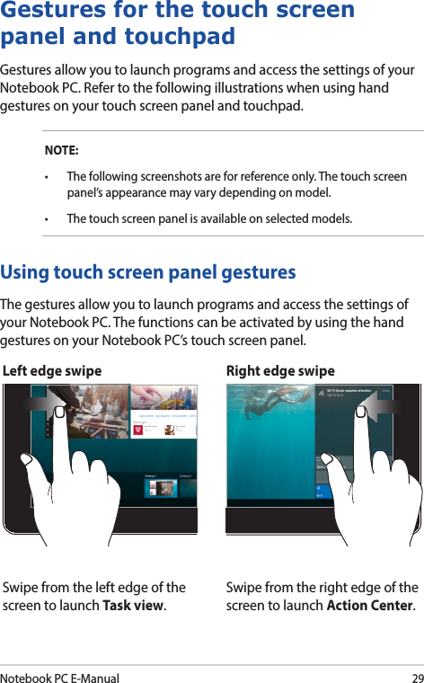 Notebook PC E-Manual29Left edge swipe Right edge swipeSwipe from the left edge of the screen to launch Task view.Swipe from the right edge of the screen to launch Action Center.Using touch screen panel gesturesThe gestures allow you to launch programs and access the settings of your Notebook PC. The functions can be activated by using the hand gestures on your Notebook PC’s touch screen panel.Gestures for the touch screen panel and touchpadGestures allow you to launch programs and access the settings of your Notebook PC. Refer to the following illustrations when using hand gestures on your touch screen panel and touchpad.NOTE:• Thefollowingscreenshotsareforreferenceonly.Thetouchscreenpanel’s appearance may vary depending on model.• Thetouchscreenpanelisavailableonselectedmodels.