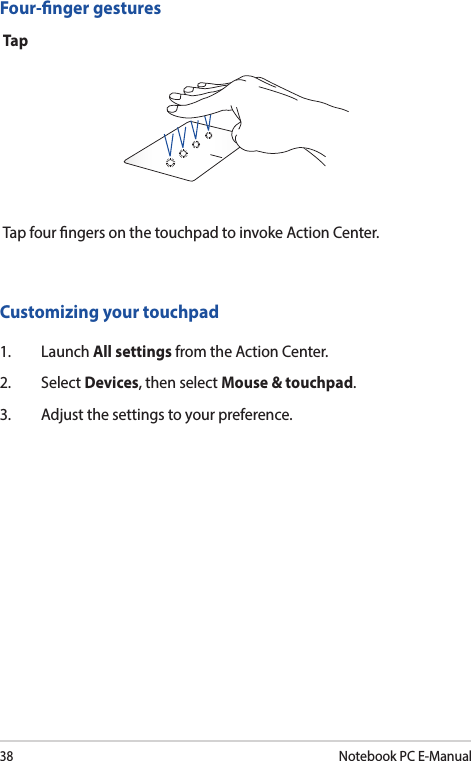 38Notebook PC E-ManualFour-nger gesturesTapTap four ngers on the touchpad to invoke Action Center.Customizing your touchpad1. Launch All settings from the Action Center.2. Select Devices, then select Mouse &amp; touchpad.3.  Adjust the settings to your preference.