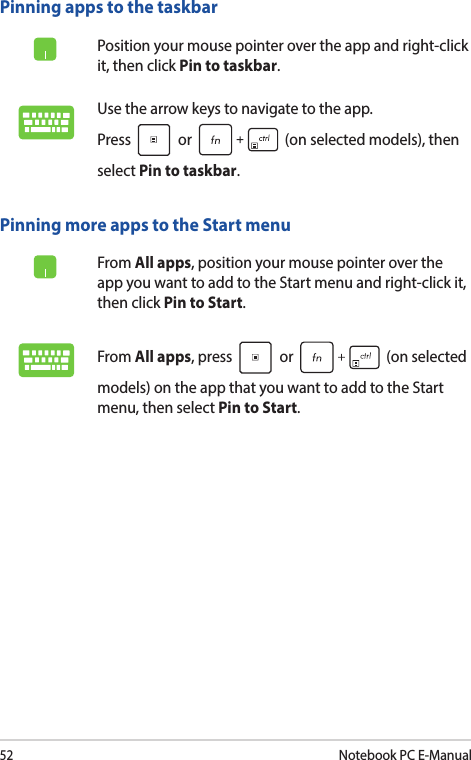 52Notebook PC E-ManualPinning more apps to the Start menuFrom All apps, position your mouse pointer over the app you want to add to the Start menu and right-click it, then click Pin to Start.From All apps, press   or   (on selected models) on the app that you want to add to the Start menu, then select Pin to Start.Pinning apps to the taskbarPosition your mouse pointer over the app and right-click it, then click Pin to taskbar.Use the arrow keys to navigate to the app.  Press   or   (on selected models), then select Pin to taskbar.