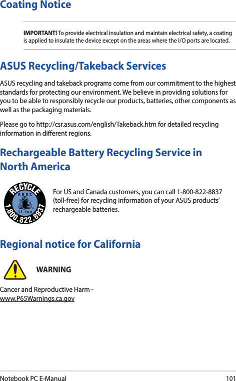 Notebook PC E-Manual101For US and Canada customers, you can call 1-800-822-8837 (toll-free) for recycling information of your ASUS products’ rechargeable batteries.Rechargeable Battery Recycling Service in North AmericaASUS Recycling/Takeback ServicesASUS recycling and takeback programs come from our commitment to the highest standards for protecting our environment. We believe in providing solutions for you to be able to responsibly recycle our products, batteries, other components as well as the packaging materials.Please go to http://csr.asus.com/english/Takeback.htm for detailed recycling information in dierent regions.Regional notice for CaliforniaWARNINGCancer and Reproductive Harm - www.P65Warnings.ca.govCoating NoticeIMPORTANT! To provide electrical insulation and maintain electrical safety, a coating is applied to insulate the device except on the areas where the I/O ports are located.