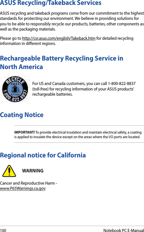 100Notebook PC E-ManualFor US and Canada customers, you can call 1-800-822-8837 (toll-free) for recycling information of your ASUS products’ rechargeable batteries.Rechargeable Battery Recycling Service in North AmericaASUS Recycling/Takeback ServicesASUS recycling and takeback programs come from our commitment to the highest standards for protecting our environment. We believe in providing solutions for you to be able to responsibly recycle our products, batteries, other components as well as the packaging materials.Please go to http://csr.asus.com/english/Takeback.htm for detailed recycling information in dierent regions.Regional notice for CaliforniaWARNINGCancer and Reproductive Harm - www.P65Warnings.ca.govCoating NoticeIMPORTANT! To provide electrical insulation and maintain electrical safety, a coating is applied to insulate the device except on the areas where the I/O ports are located.