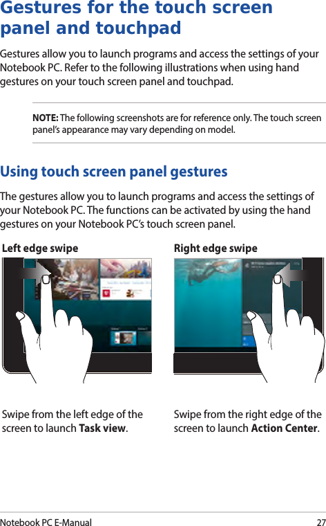 Notebook PC E-Manual27Left edge swipe Right edge swipeSwipe from the left edge of the screen to launch Task view.Swipe from the right edge of the screen to launch Action Center.Using touch screen panel gesturesThe gestures allow you to launch programs and access the settings of your Notebook PC. The functions can be activated by using the hand gestures on your Notebook PC’s touch screen panel.Gestures for the touch screen panel and touchpadGestures allow you to launch programs and access the settings of your Notebook PC. Refer to the following illustrations when using hand gestures on your touch screen panel and touchpad.NOTE: The following screenshots are for reference only. The touch screen panel’s appearance may vary depending on model.