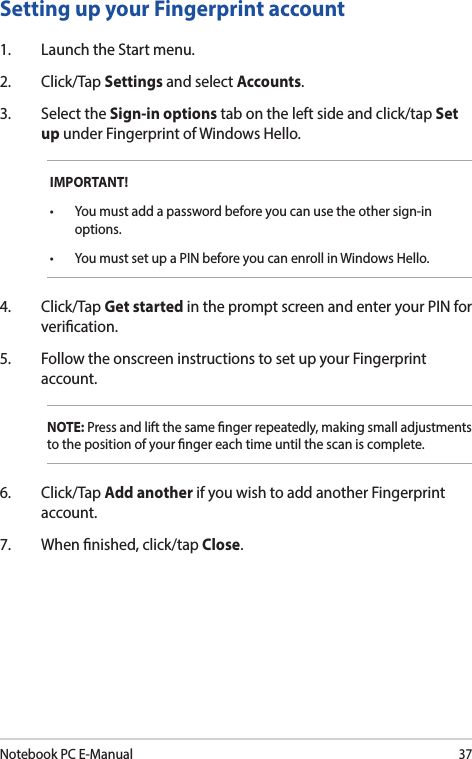 Notebook PC E-Manual37Setting up your Fingerprint account1.  Launch the Start menu.2. Click/Tap Settings and select Accounts.3.  Select the Sign-in options tab on the left side and click/tap Set up under Fingerprint of Windows Hello.IMPORTANT!• Youmustaddapasswordbeforeyoucanusetheothersign-inoptions.• YoumustsetupaPINbeforeyoucanenrollinWindowsHello.4. Click/Tap Get started in the prompt screen and enter your PIN for verication.5.  Follow the onscreen instructions to set up your Fingerprint account.NOTE: Press and lift the same nger repeatedly, making small adjustments to the position of your nger each time until the scan is complete.6. Click/Tap Add another if you wish to add another Fingerprint account.7.  When nished, click/tap Close.