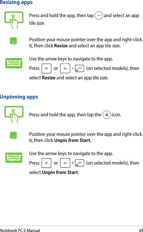 Notebook PC E-Manual49Unpinning appsPress and hold the app, then tap the   icon.Position your mouse pointer over the app and right-click it, then click Unpin from Start.Use the arrow keys to navigate to the app.  Press   or   (on selected models), then select Unpin from Start.Resizing appsPress and hold the app, then tap   and select an app tile size.Position your mouse pointer over the app and right-click it, then click Resize and select an app tile size.Use the arrow keys to navigate to the app.  Press   or   (on selected models), then select Resize and select an app tile size.