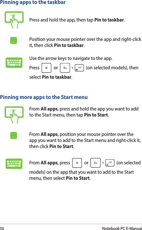 50Notebook PC E-ManualPinning more apps to the Start menuFrom All apps, press and hold the app you want to add to the Start menu, then tap Pin to Start.From All apps, position your mouse pointer over the app you want to add to the Start menu and right-click it, then click Pin to Start.From All apps, press   or   (on selected models) on the app that you want to add to the Start menu, then select Pin to Start.Pinning apps to the taskbarPress and hold the app, then tap Pin to taskbar.Position your mouse pointer over the app and right-click it, then click Pin to taskbar.Use the arrow keys to navigate to the app.  Press   or   (on selected models), then select Pin to taskbar.