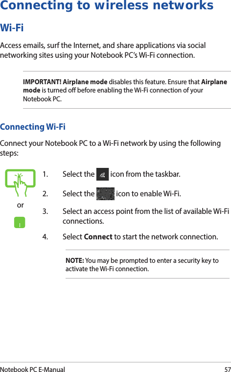 Notebook PC E-Manual57Connecting to wireless networksWi-FiAccess emails, surf the Internet, and share applications via social networking sites using your Notebook PC’s Wi-Fi connection.IMPORTANT! Airplane mode disables this feature. Ensure that Airplane mode is turned o before enabling the Wi-Fi connection of your Notebook PC.Connecting Wi-FiConnect your Notebook PC to a Wi-Fi network by using the following steps:or1.  Select the   icon from the taskbar.2.  Select the   icon to enable Wi-Fi.3.  Select an access point from the list of available Wi-Fi connections.4. Select Connect to start the network connection.NOTE: You may be prompted to enter a security key to activate the Wi-Fi connection.