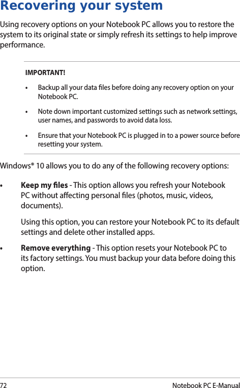 72Notebook PC E-ManualRecovering your systemUsing recovery options on your Notebook PC allows you to restore the system to its original state or simply refresh its settings to help improve performance.IMPORTANT!• Backup all your data les before doing any recovery option on your Notebook PC.•  Note down important customized settings such as network settings, user names, and passwords to avoid data loss.•  Ensure that your Notebook PC is plugged in to a power source before resetting your system.Windows® 10 allows you to do any of the following recovery options:• Keepmyles- This option allows you refresh your Notebook PC without aecting personal les (photos, music, videos, documents).  Using this option, you can restore your Notebook PC to its default settings and delete other installed apps.• Removeeverything- This option resets your Notebook PC to its factory settings. You must backup your data before doing this option.