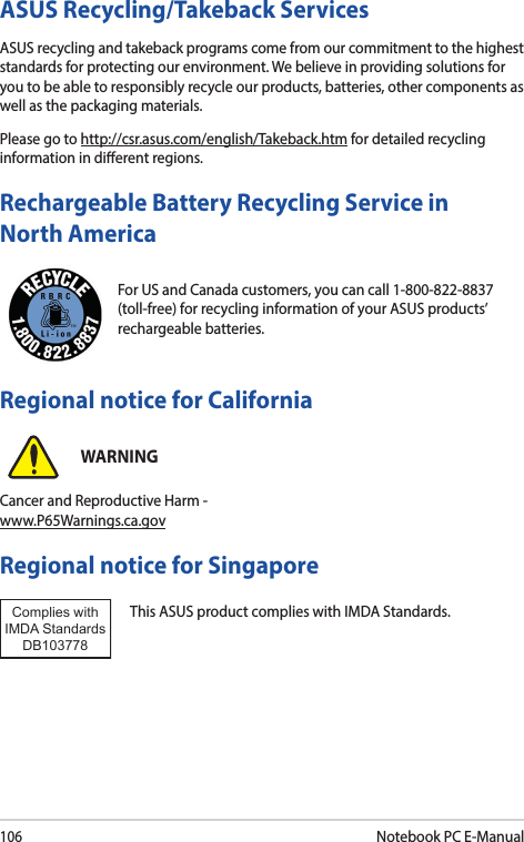 106Notebook PC E-ManualFor US and Canada customers, you can call 1-800-822-8837 (toll-free) for recycling information of your ASUS products’ rechargeable batteries.Rechargeable Battery Recycling Service in North AmericaASUS Recycling/Takeback ServicesASUS recycling and takeback programs come from our commitment to the highest standards for protecting our environment. We believe in providing solutions for you to be able to responsibly recycle our products, batteries, other components as well as the packaging materials.Please go to http://csr.asus.com/english/Takeback.htm for detailed recycling information in dierent regions.Regional notice for SingaporeThis ASUS product complies with IMDA Standards.Complies with IMDA StandardsDB103778 Regional notice for CaliforniaWARNINGCancer and Reproductive Harm - www.P65Warnings.ca.gov