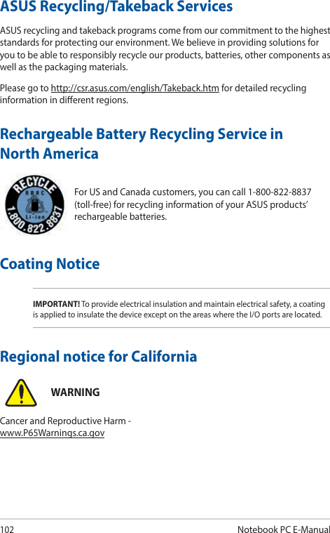 102Notebook PC E-ManualFor US and Canada customers, you can call 1-800-822-8837 (toll-free) for recycling information of your ASUS products’ rechargeable batteries.Rechargeable Battery Recycling Service in North AmericaASUS Recycling/Takeback ServicesASUS recycling and takeback programs come from our commitment to the highest standards for protecting our environment. We believe in providing solutions for you to be able to responsibly recycle our products, batteries, other components as well as the packaging materials.Please go to http://csr.asus.com/english/Takeback.htm for detailed recycling information in dierent regions.Regional notice for CaliforniaWARNINGCancer and Reproductive Harm - www.P65Warnings.ca.govCoating NoticeIMPORTANT! To provide electrical insulation and maintain electrical safety, a coating is applied to insulate the device except on the areas where the I/O ports are located.