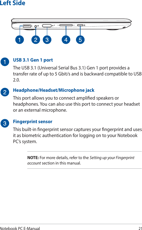 Notebook PC E-Manual21Left SideUSB 3.1 Gen 1 portThe USB 3.1 (Universal Serial Bus 3.1) Gen 1 port provides a transfer rate of up to 5 Gbit/s and is backward compatible to USB 2.0.Headphone/Headset/Microphone jackThis port allows you to connect amplied speakers or headphones. You can also use this port to connect your headset or an external microphone.Fingerprint sensorThis built-in ngerprint sensor captures your ngerprint and uses it as biometric authentication for logging on to your Notebook PC’s system.NOTE: For more details, refer to the Setting up your Fingerprint account section in this manual.
