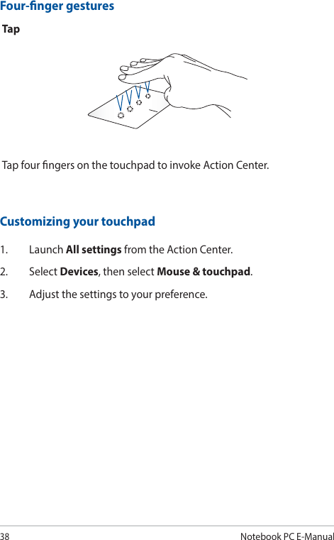 38Notebook PC E-ManualFour-nger gesturesTapTap four ngers on the touchpad to invoke Action Center.Customizing your touchpad1. Launch All settings from the Action Center.2. Select Devices, then select Mouse &amp; touchpad.3.  Adjust the settings to your preference.