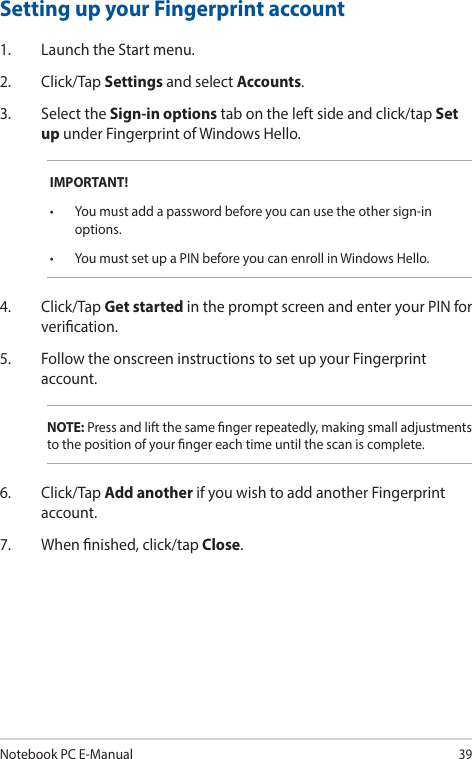Notebook PC E-Manual39Setting up your Fingerprint account1.  Launch the Start menu.2. Click/Tap Settings and select Accounts.3.  Select the Sign-in options tab on the left side and click/tap Set up under Fingerprint of Windows Hello.IMPORTANT!• Youmustaddapasswordbeforeyoucanusetheothersign-inoptions.• YoumustsetupaPINbeforeyoucanenrollinWindowsHello.4. Click/Tap Get started in the prompt screen and enter your PIN for verication.5.  Follow the onscreen instructions to set up your Fingerprint account.NOTE: Press and lift the same nger repeatedly, making small adjustments to the position of your nger each time until the scan is complete.6. Click/Tap Add another if you wish to add another Fingerprint account.7.  When nished, click/tap Close.