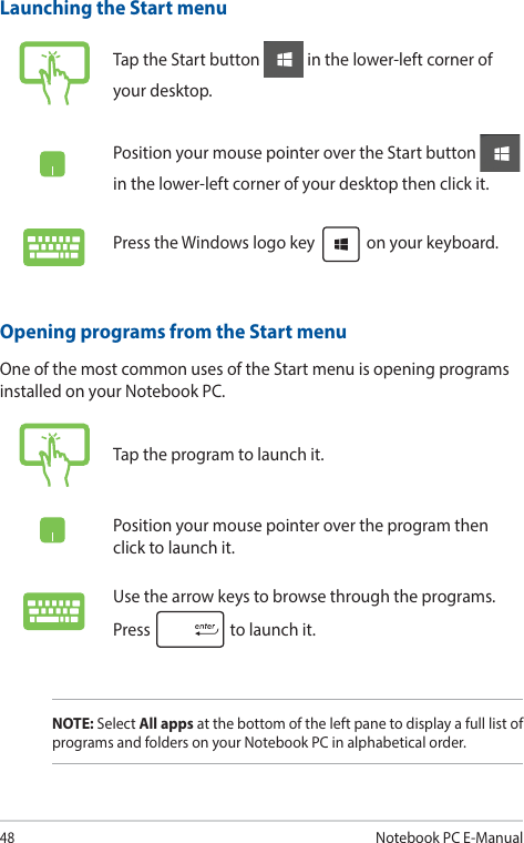48Notebook PC E-ManualLaunching the Start menuTap the Start button   in the lower-left corner of your desktop.Position your mouse pointer over the Start button   in the lower-left corner of your desktop then click it.Press the Windows logo key   on your keyboard.Opening programs from the Start menuOne of the most common uses of the Start menu is opening programs installed on your Notebook PC.Tap the program to launch it.Position your mouse pointer over the program then click to launch it.Use the arrow keys to browse through the programs. Press   to launch it.NOTE: Select All apps at the bottom of the left pane to display a full list of programs and folders on your Notebook PC in alphabetical order.