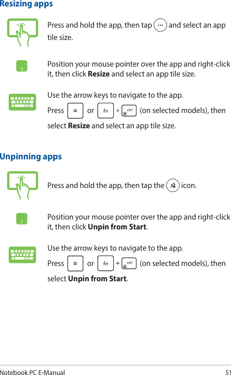 Notebook PC E-Manual51Unpinning appsPress and hold the app, then tap the   icon.Position your mouse pointer over the app and right-click it, then click Unpin from Start.Use the arrow keys to navigate to the app.  Press   or   (on selected models), then select Unpin from Start.Resizing appsPress and hold the app, then tap   and select an app tile size.Position your mouse pointer over the app and right-click it, then click Resize and select an app tile size.Use the arrow keys to navigate to the app.  Press   or   (on selected models), then select Resize and select an app tile size.