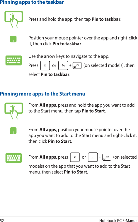 52Notebook PC E-ManualPinning more apps to the Start menuFrom All apps, press and hold the app you want to add to the Start menu, then tap Pin to Start.From All apps, position your mouse pointer over the app you want to add to the Start menu and right-click it, then click Pin to Start.From All apps, press   or   (on selected models) on the app that you want to add to the Start menu, then select Pin to Start.Pinning apps to the taskbarPress and hold the app, then tap Pin to taskbar.Position your mouse pointer over the app and right-click it, then click Pin to taskbar.Use the arrow keys to navigate to the app.  Press   or   (on selected models), then select Pin to taskbar.
