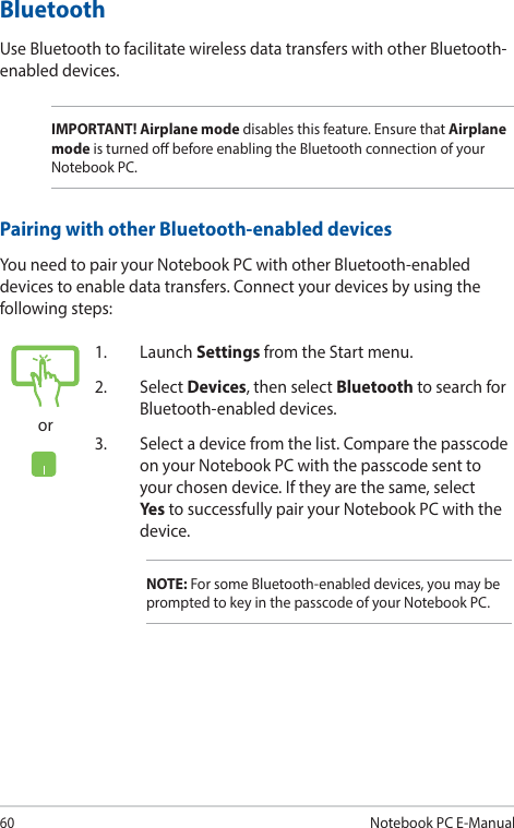 60Notebook PC E-Manualor1. Launch Settings from the Start menu.2. Select Devices, then select Bluetooth to search for Bluetooth-enabled devices.3.  Select a device from the list. Compare the passcode on your Notebook PC with the passcode sent to your chosen device. If they are the same, select Yes  to successfully pair your Notebook PC with the device.NOTE: For some Bluetooth-enabled devices, you may be prompted to key in the passcode of your Notebook PC.BluetoothUse Bluetooth to facilitate wireless data transfers with other Bluetooth-enabled devices.IMPORTANT! Airplane mode disables this feature. Ensure that Airplane mode is turned o before enabling the Bluetooth connection of your Notebook PC.Pairing with other Bluetooth-enabled devicesYou need to pair your Notebook PC with other Bluetooth-enabled devices to enable data transfers. Connect your devices by using the following steps: