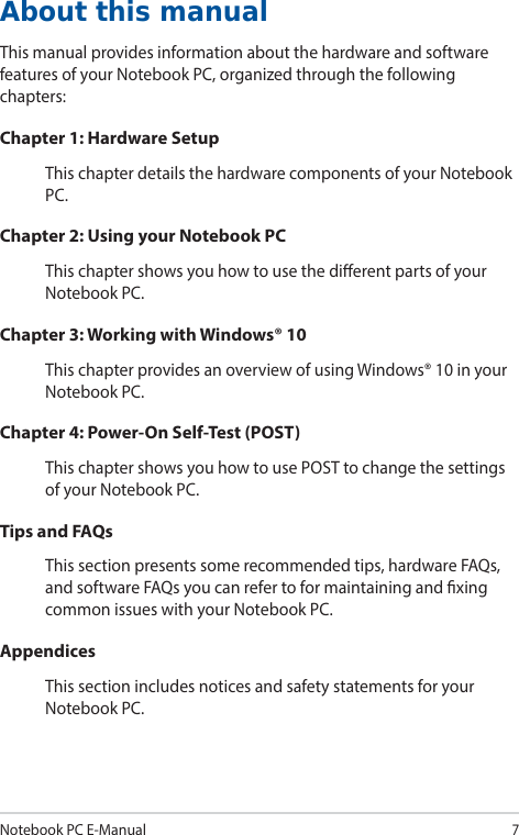 Notebook PC E-Manual7About this manualThis manual provides information about the hardware and software features of your Notebook PC, organized through the following chapters:Chapter 1: Hardware SetupThis chapter details the hardware components of your Notebook PC.Chapter 2: Using your Notebook PCThis chapter shows you how to use the dierent parts of your Notebook PC.Chapter 3: Working with Windows® 10This chapter provides an overview of using Windows® 10 in your Notebook PC.Chapter 4: Power-On Self-Test (POST)This chapter shows you how to use POST to change the settings of your Notebook PC.Tips and FAQsThis section presents some recommended tips, hardware FAQs, and software FAQs you can refer to for maintaining and xing common issues with your Notebook PC.AppendicesThis section includes notices and safety statements for your Notebook PC.