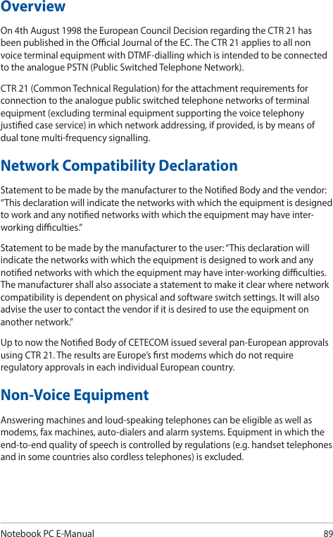 Notebook PC E-Manual89OverviewOn 4th August 1998 the European Council Decision regarding the CTR 21 has been published in the Ocial Journal of the EC. The CTR 21 applies to all non voice terminal equipment with DTMF-dialling which is intended to be connected to the analogue PSTN (Public Switched Telephone Network).CTR 21 (Common Technical Regulation) for the attachment requirements for connection to the analogue public switched telephone networks of terminal equipment (excluding terminal equipment supporting the voice telephony justied case service) in which network addressing, if provided, is by means of dual tone multi-frequency signalling.Network Compatibility DeclarationStatement to be made by the manufacturer to the Notied Body and the vendor: “This declaration will indicate the networks with which the equipment is designed to work and any notied networks with which the equipment may have inter-working diculties.”Statement to be made by the manufacturer to the user: “This declaration will indicate the networks with which the equipment is designed to work and any notied networks with which the equipment may have inter-working diculties. The manufacturer shall also associate a statement to make it clear where network compatibility is dependent on physical and software switch settings. It will also advise the user to contact the vendor if it is desired to use the equipment on another network.”Up to now the Notied Body of CETECOM issued several pan-European approvals using CTR 21. The results are Europe’s rst modems which do not require regulatory approvals in each individual European country.Non-Voice EquipmentAnswering machines and loud-speaking telephones can be eligible as well as modems, fax machines, auto-dialers and alarm systems. Equipment in which the end-to-end quality of speech is controlled by regulations (e.g. handset telephones and in some countries also cordless telephones) is excluded.