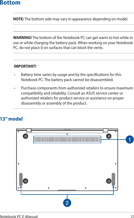 Notebook PC E-Manual21BottomNOTE: The bottom side may vary in appearance depending on model.WARNING! The bottom of the Notebook PC can get warm to hot while in use or while charging the battery pack. When working on your Notebook PC, do not place it on surfaces that can block the vents.IMPORTANT!• BatterytimevariesbyusageandbythespecicationsforthisNotebook PC. The battery pack cannot be disassembled.• Purchasecomponentsfromauthorizedretailerstoensuremaximumcompatibility and reliability. Consult an ASUS service center or authorized retailers for product service or assistance on proper disassembly or assembly of the product.13” model