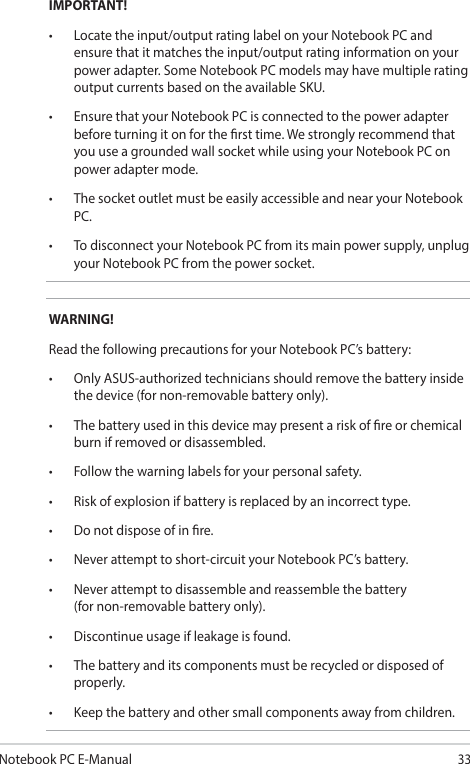 Notebook PC E-Manual33IMPORTANT!• Locatetheinput/outputratinglabelonyourNotebookPCandensure that it matches the input/output rating information on your power adapter. Some Notebook PC models may have multiple rating output currents based on the available SKU.• EnsurethatyourNotebookPCisconnectedtothepoweradapterbefore turning it on for the rst time. We strongly recommend that you use a grounded wall socket while using your Notebook PC on power adapter mode.• ThesocketoutletmustbeeasilyaccessibleandnearyourNotebookPC.• TodisconnectyourNotebookPCfromitsmainpowersupply,unplugyour Notebook PC from the power socket.WARNING!Read the following precautions for your Notebook PC’s battery:• OnlyASUS-authorizedtechniciansshouldremovethebatteryinsidethe device (for non-removable battery only).• Thebatteryusedinthisdevicemaypresentariskofreorchemicalburn if removed or disassembled.• Followthewarninglabelsforyourpersonalsafety.• Riskofexplosionifbatteryisreplacedbyanincorrecttype.• Donotdisposeofinre.• Neverattempttoshort-circuityourNotebookPC’sbattery.• Neverattempttodisassembleandreassemblethebattery (for non-removable battery only).• Discontinueusageifleakageisfound.• Thebatteryanditscomponentsmustberecycledordisposedofproperly.• Keepthebatteryandothersmallcomponentsawayfromchildren.