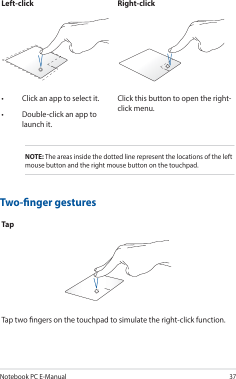 Notebook PC E-Manual37Left-click Right-click• Clickanapptoselectit.• Double-clickanapptolaunch it.Click this button to open the right-click menu.NOTE: The areas inside the dotted line represent the locations of the left mouse button and the right mouse button on the touchpad.Two-nger gesturesTapTap two ngers on the touchpad to simulate the right-click function.