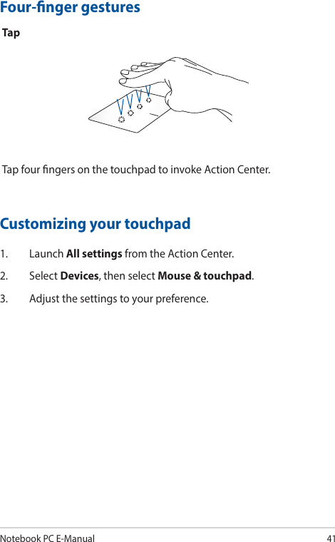 Notebook PC E-Manual41Four-nger gesturesTapTap four ngers on the touchpad to invoke Action Center.Customizing your touchpad1. Launch All settings from the Action Center.2. Select Devices, then select Mouse &amp; touchpad.3.  Adjust the settings to your preference.