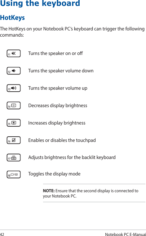 42Notebook PC E-ManualUsing the keyboardTurns the speaker on or oTurns the speaker volume downTurns the speaker volume upDecreases display brightnessIncreases display brightnessEnables or disables the touchpadAdjusts brightness for the backlit keyboardToggles the display modeNOTE: Ensure that the second display is connected to your Notebook PC.HotKeysThe HotKeys on your Notebook PC’s keyboard can trigger the following commands: