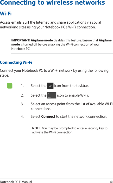 Notebook PC E-Manual61Connecting to wireless networksWi-FiAccess emails, surf the Internet, and share applications via social networking sites using your Notebook PC’s Wi-Fi connection.IMPORTANT! Airplane mode disables this feature. Ensure that Airplane mode is turned o before enabling the Wi-Fi connection of your Notebook PC.Connecting Wi-FiConnect your Notebook PC to a Wi-Fi network by using the following steps:1.  Select the   icon from the taskbar.2.  Select the   icon to enable Wi-Fi.3.  Select an access point from the list of available Wi-Fi connections.4. Select Connect to start the network connection.NOTE: You may be prompted to enter a security key to activate the Wi-Fi connection.