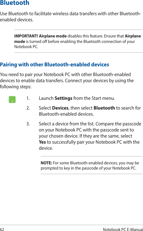 62Notebook PC E-Manual1. Launch Settings from the Start menu.2. Select Devices, then select Bluetooth to search for Bluetooth-enabled devices.3.  Select a device from the list. Compare the passcode on your Notebook PC with the passcode sent to your chosen device. If they are the same, select Yes to successfully pair your Notebook PC with the device.NOTE: For some Bluetooth-enabled devices, you may be prompted to key in the passcode of your Notebook PC.BluetoothUse Bluetooth to facilitate wireless data transfers with other Bluetooth-enabled devices.IMPORTANT! Airplane mode disables this feature. Ensure that Airplane mode is turned o before enabling the Bluetooth connection of your Notebook PC.Pairing with other Bluetooth-enabled devicesYou need to pair your Notebook PC with other Bluetooth-enabled devices to enable data transfers. Connect your devices by using the following steps: