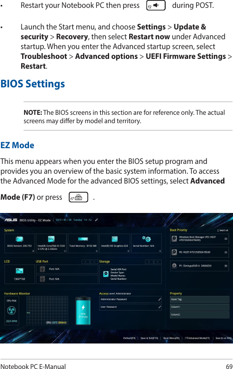 Notebook PC E-Manual69• RestartyourNotebookPCthenpress  during POST.• LaunchtheStartmenu,andchooseSettings &gt; Update &amp; security &gt; Recovery, then select Restart now under Advanced startup. When you enter the Advanced startup screen, select Troubleshoot &gt; Advanced options &gt; UEFI Firmware Settings &gt; Restart.BIOS SettingsNOTE: The BIOS screens in this section are for reference only. The actual screens may dier by model and territory.EZ ModeThis menu appears when you enter the BIOS setup program and provides you an overview of the basic system information. To access the Advanced Mode for the advanced BIOS settings, select Advanced Mode (F7) or press  .