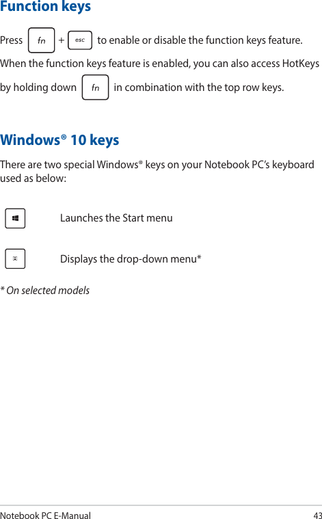 Notebook PC E-Manual43Windows® 10 keysThere are two special Windows® keys on your Notebook PC’s keyboard used as below:Launches the Start menuDisplays the drop-down menu** On selected modelsFunction keysPress   to enable or disable the function keys feature. When the function keys feature is enabled, you can also access HotKeys by holding down   in combination with the top row keys.