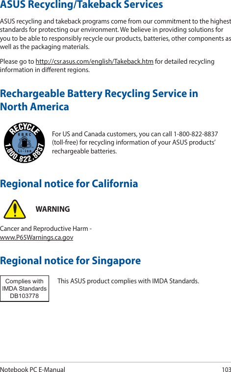 Notebook PC E-Manual103For US and Canada customers, you can call 1-800-822-8837 (toll-free) for recycling information of your ASUS products’ rechargeable batteries.Rechargeable Battery Recycling Service in North AmericaASUS Recycling/Takeback ServicesASUS recycling and takeback programs come from our commitment to the highest standards for protecting our environment. We believe in providing solutions for you to be able to responsibly recycle our products, batteries, other components as well as the packaging materials.Please go to http://csr.asus.com/english/Takeback.htm for detailed recycling information in dierent regions.Regional notice for SingaporeThis ASUS product complies with IMDA Standards.Complies with IMDA StandardsDB103778 Regional notice for CaliforniaWARNINGCancer and Reproductive Harm - www.P65Warnings.ca.gov