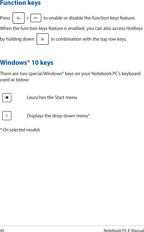 40Notebook PC E-ManualWindows® 10 keysThere are two special Windows® keys on your Notebook PC’s keyboard used as below:Launches the Start menuDisplays the drop-down menu** On selected modelsFunction keysPress   to enable or disable the function keys feature. When the function keys feature is enabled, you can also access HotKeys by holding down   in combination with the top row keys.