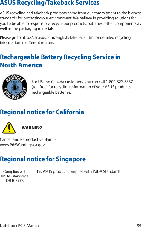 Notebook PC E-Manual99For US and Canada customers, you can call 1-800-822-8837 (toll-free) for recycling information of your ASUS products’ rechargeable batteries.Rechargeable Battery Recycling Service in North AmericaASUS Recycling/Takeback ServicesASUS recycling and takeback programs come from our commitment to the highest standards for protecting our environment. We believe in providing solutions for you to be able to responsibly recycle our products, batteries, other components as well as the packaging materials.Please go to http://csr.asus.com/english/Takeback.htm for detailed recycling information in dierent regions.Regional notice for SingaporeThis ASUS product complies with IMDA Standards.Complies with IMDA StandardsDB103778 Regional notice for CaliforniaWARNINGCancer and Reproductive Harm - www.P65Warnings.ca.gov