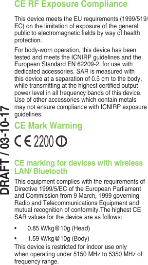DRAFT / 03-10-17CE RF Exposure ComplianceThis device meets the EU requirements (1999/519/EC)onthelimitationofexposureofthegeneralpublictoelectromagneticeldsbywayofhealthprotection.For body-worn operation, this device has been tested and meets the ICNIRP guidelines and the European Standard EN 62209-2, for use with dedicated accessories. SAR is measured with this device at a separation of 0.5 cm to the body, whiletransmittingatthehighestcertiedoutputpower level in all frequency bands of this device. Use of other accessories which contain metals maynotensurecompliancewithICNIRPexposureguidelines.CE Mark WarningCE marking for devices with wireless LAN/ BluetoothThis equipment complies with the requirements of Directive 1999/5/EC of the European Parliament and Commission from 9 March, 1999 governing Radio and Telecommunications Equipment and mutual recognition of conformity.The highest CE SAR values for the device are as follows:• 0.85W/kg@10g(Head)• 1.59W/kg@10g(Body)This device is restricted for indoor use only whenoperatingunder5150MHzto5350MHzoffrequency range.For 5GHz WLAN: This equipment may be operated in:AT BE BG CH CY CZ DE DKEE ES FI FR GB GR HU IEIT IS LI LT LU LV MT NLNO PL PT RO SE SI SK TR