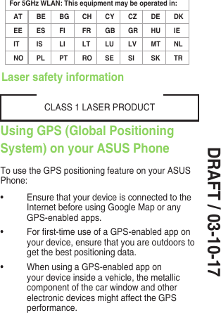 DRAFT / 03-10-17Using GPS (Global Positioning System) on your ASUS PhoneTo use the GPS positioning feature on your ASUS Phone:• Ensure that your device is connected to the Internet before using Google Map or any GPS-enabled apps.• Forrst-timeuseofaGPS-enabledapponyour device, ensure that you are outdoors to get the best positioning data.• WhenusingaGPS-enabledapponyour device inside a vehicle, the metallic component of the car window and other electronic devices might affect the GPS performance.CLASS 1 LASER PRODUCTLaser safety informationFor 5GHz WLAN: This equipment may be operated in:AT BE BG CH CY CZ DE DKEE ES FI FR GB GR HU IEIT IS LI LT LU LV MT NLNO PL PT RO SE SI SK TR