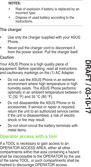 DRAFT / 03-10-17NOTES:• Riskofexplosionifbatteryisreplacedbyanincorrect type.• Disposeofusedbatteryaccordingtotheinstructions.The charger• UseonlythechargersuppliedwithyourASUSPhone.• Neverpullthechargercordtodisconnectitfrom the power socket. Pull the charger itself.CautionYour ASUS Phone is a high quality piece of equipment. Before operating, read all instructions and cautionary markings on the (1) AC Adapter.• DonotusetheASUSPhoneinanextremeenvironment where high temperature or high humidityexists.TheASUSPhoneperformsoptimally in an ambient temperature between 0 °C (32 °F) and 35 °C (95 °F).• DonotdisassembletheASUSPhoneoritsaccessories. If service or repair is required, return the unit to an authorized service center. If the unit is disassembled, a risk of electric shockorremayresult.• Donotshort-circuitthebatteryterminalswithmetal items.Operator access with a toolIf a TOOL is necessary to gain access to an OPERATOR ACCESS AREA, either all other compartments within that area containing a hazard shall be inaccessible to the OPERATOR by the use of the same TOOL, or such compartments shall be marked to discourage OPERATOR access.