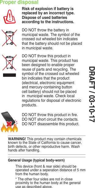 DRAFT / 03-10-17Proper disposalRisk of explosion if battery is replaced by an incorrect type. Dispose of used batteries according to the instructions.DO NOT throw the battery in municipal waste. The symbol of the crossed out wheeled bin indicates that the battery should not be placed in municipal waste.DO NOT throw this product in municipal waste. This product has been designed to enable proper reuse of parts and recycling. The symbol of the crossed out wheeled bin indicates that the product (electrical, electronic equipment and mercury-containing button cell battery) should not be placed in  municipal waste. Check local regulations for disposal of electronic products.DONOTthrowthisproductinre.DO NOT short circuit the contacts. DO NOT disassemble this product.WARNING! This product may contain chemicals known to the State of California to cause cancer, birthdefects,orotherreproductiveharm.Washhands after handling.General Usage (typical body-worn)  This device (front &amp; rear side) should be operated under a seperation distance of 5 mm from the human body.  * The other four sides are not in close proximitytothehumanbodyatthegeneraluse as described above.